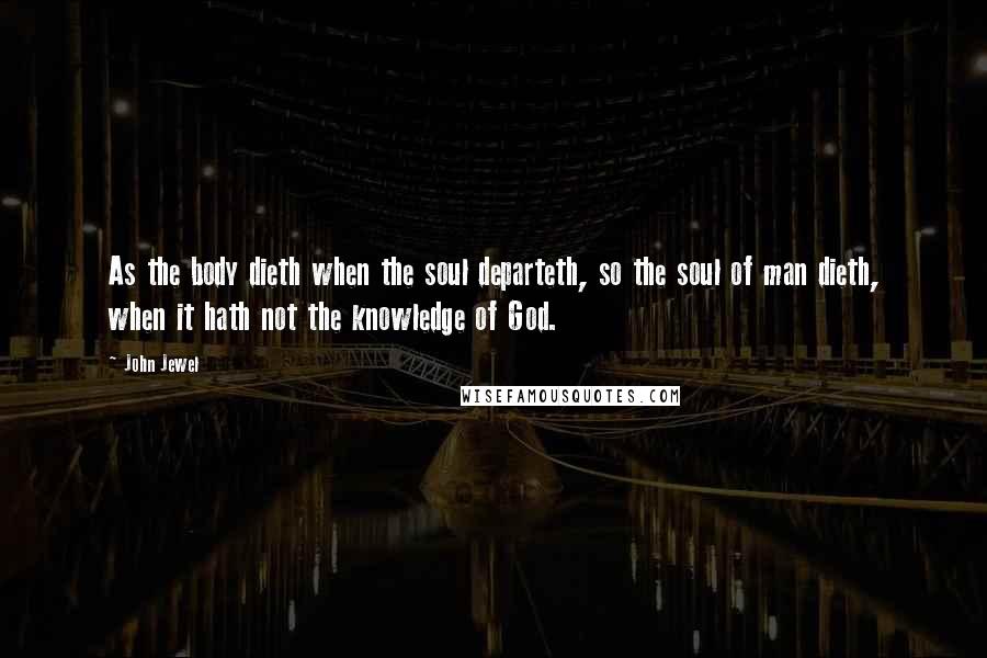 John Jewel Quotes: As the body dieth when the soul departeth, so the soul of man dieth, when it hath not the knowledge of God.
