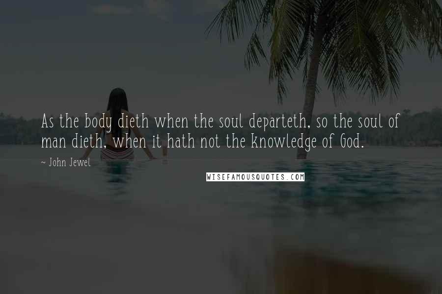 John Jewel Quotes: As the body dieth when the soul departeth, so the soul of man dieth, when it hath not the knowledge of God.