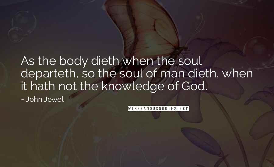 John Jewel Quotes: As the body dieth when the soul departeth, so the soul of man dieth, when it hath not the knowledge of God.