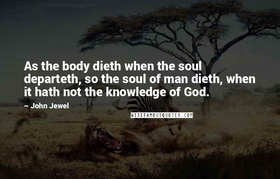 John Jewel Quotes: As the body dieth when the soul departeth, so the soul of man dieth, when it hath not the knowledge of God.