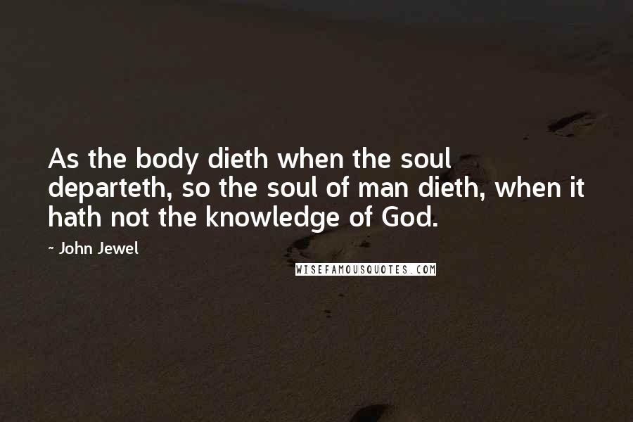 John Jewel Quotes: As the body dieth when the soul departeth, so the soul of man dieth, when it hath not the knowledge of God.