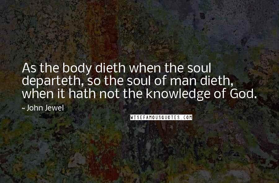 John Jewel Quotes: As the body dieth when the soul departeth, so the soul of man dieth, when it hath not the knowledge of God.