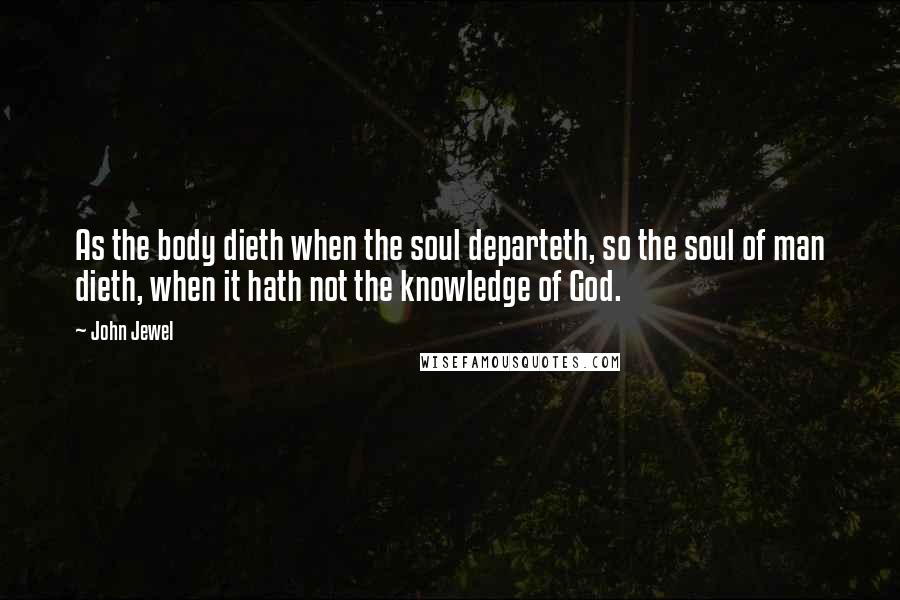 John Jewel Quotes: As the body dieth when the soul departeth, so the soul of man dieth, when it hath not the knowledge of God.