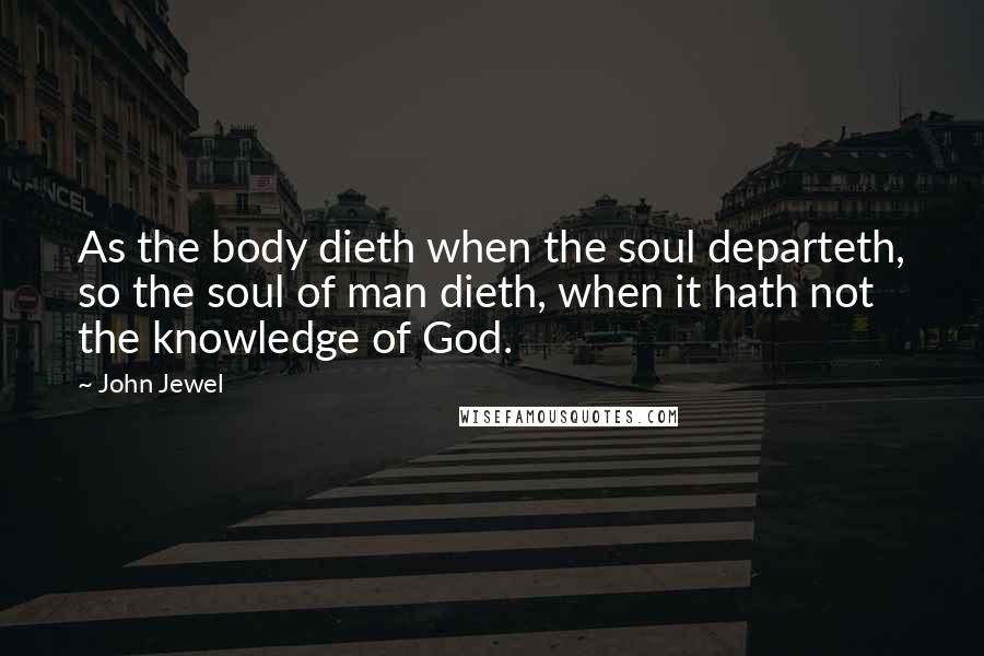 John Jewel Quotes: As the body dieth when the soul departeth, so the soul of man dieth, when it hath not the knowledge of God.