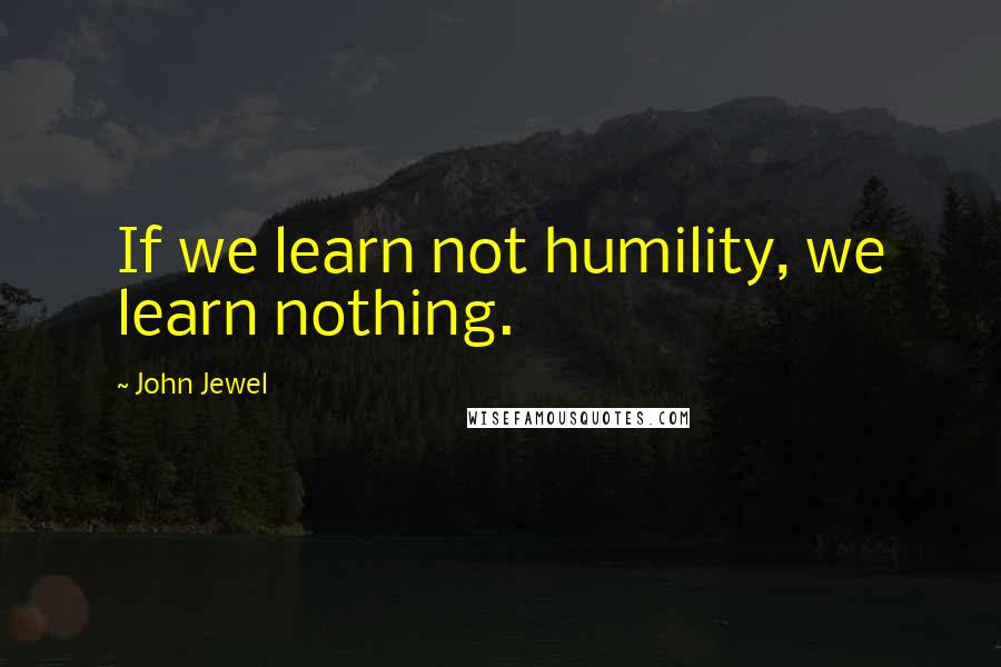 John Jewel Quotes: If we learn not humility, we learn nothing.