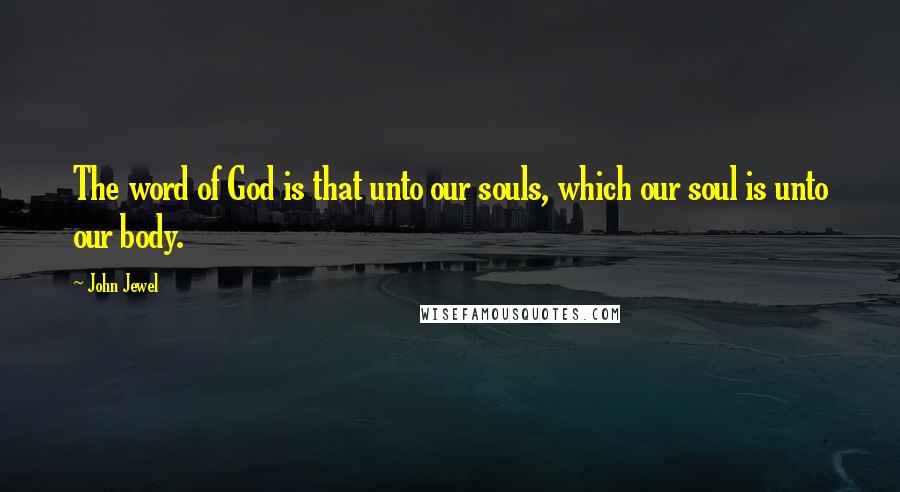 John Jewel Quotes: The word of God is that unto our souls, which our soul is unto our body.