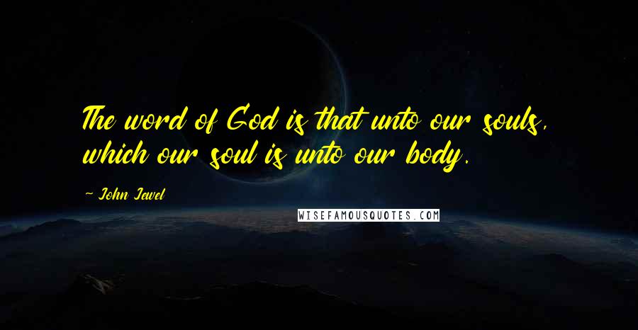 John Jewel Quotes: The word of God is that unto our souls, which our soul is unto our body.