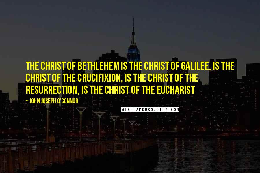 John Joseph O'Connor Quotes: The Christ of Bethlehem is the Christ of Galilee, is the Christ of the Crucifixion, is the Christ of the Resurrection, is the Christ of the Eucharist