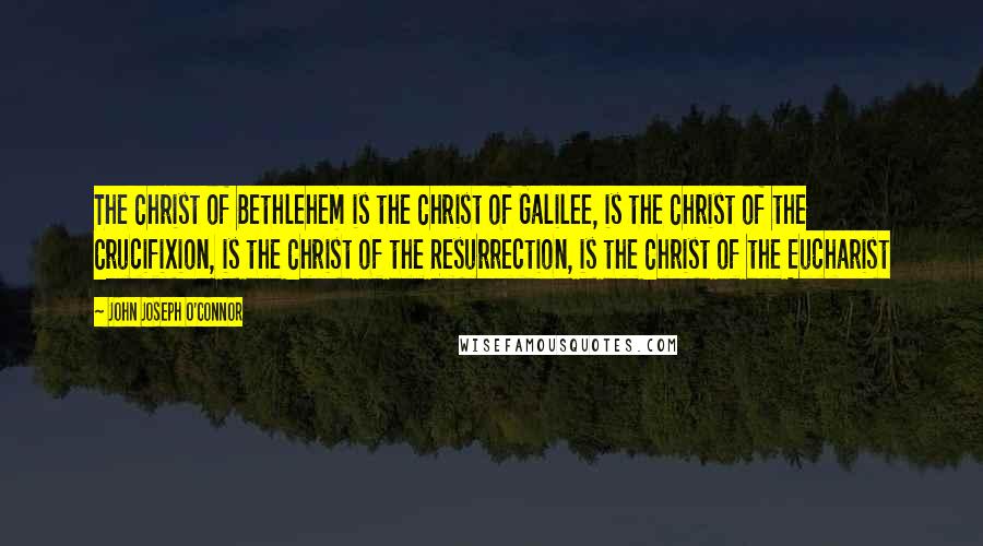 John Joseph O'Connor Quotes: The Christ of Bethlehem is the Christ of Galilee, is the Christ of the Crucifixion, is the Christ of the Resurrection, is the Christ of the Eucharist