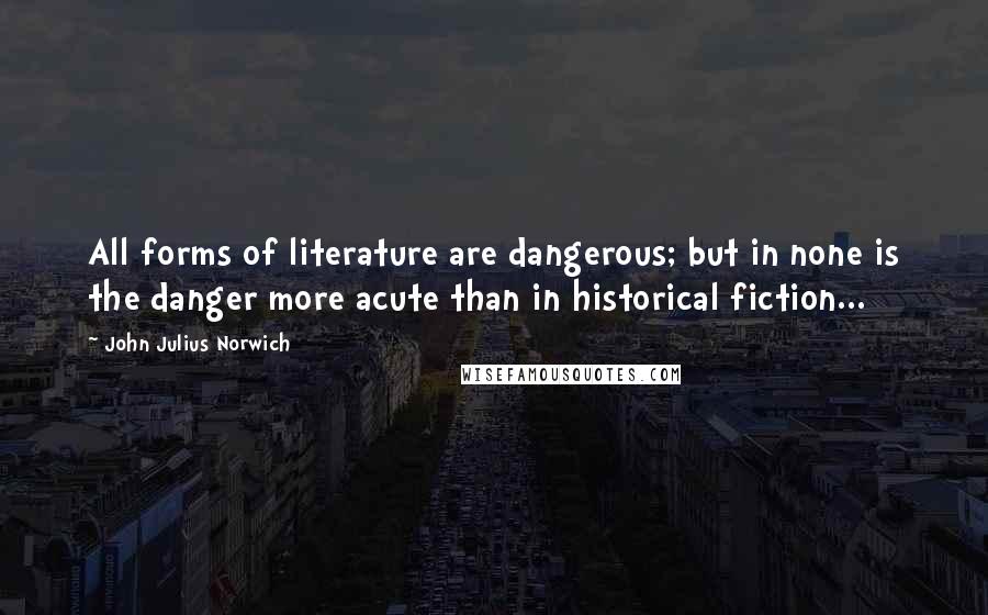 John Julius Norwich Quotes: All forms of literature are dangerous; but in none is the danger more acute than in historical fiction...