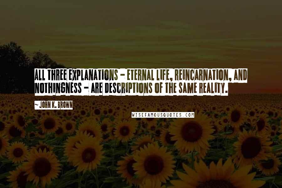 John K. Brown Quotes: All three explanations - eternal life, reincarnation, and nothingness - are descriptions of the same reality.