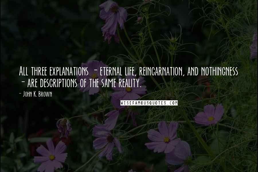 John K. Brown Quotes: All three explanations - eternal life, reincarnation, and nothingness - are descriptions of the same reality.