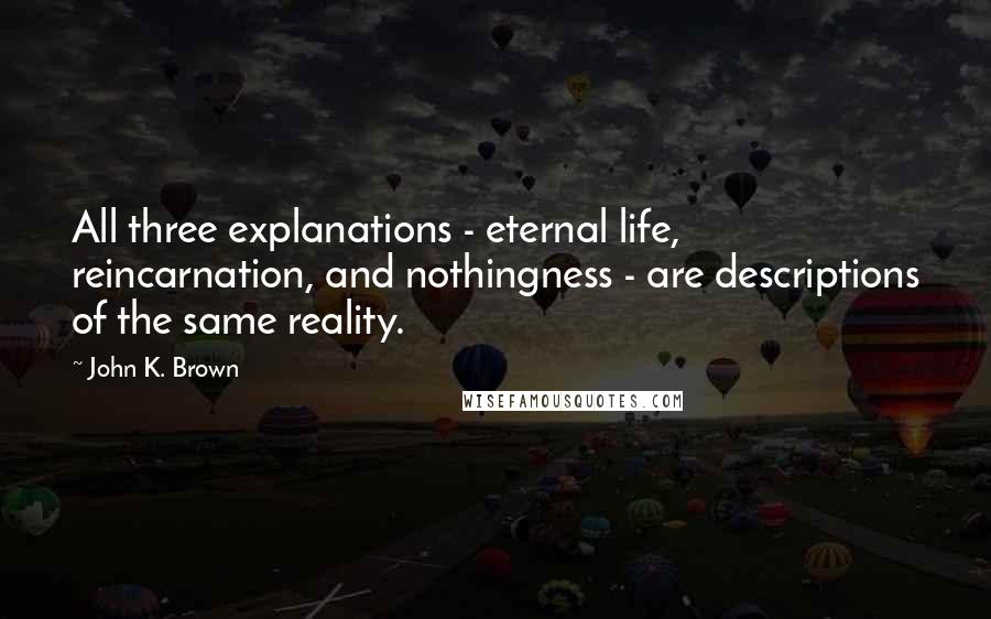 John K. Brown Quotes: All three explanations - eternal life, reincarnation, and nothingness - are descriptions of the same reality.