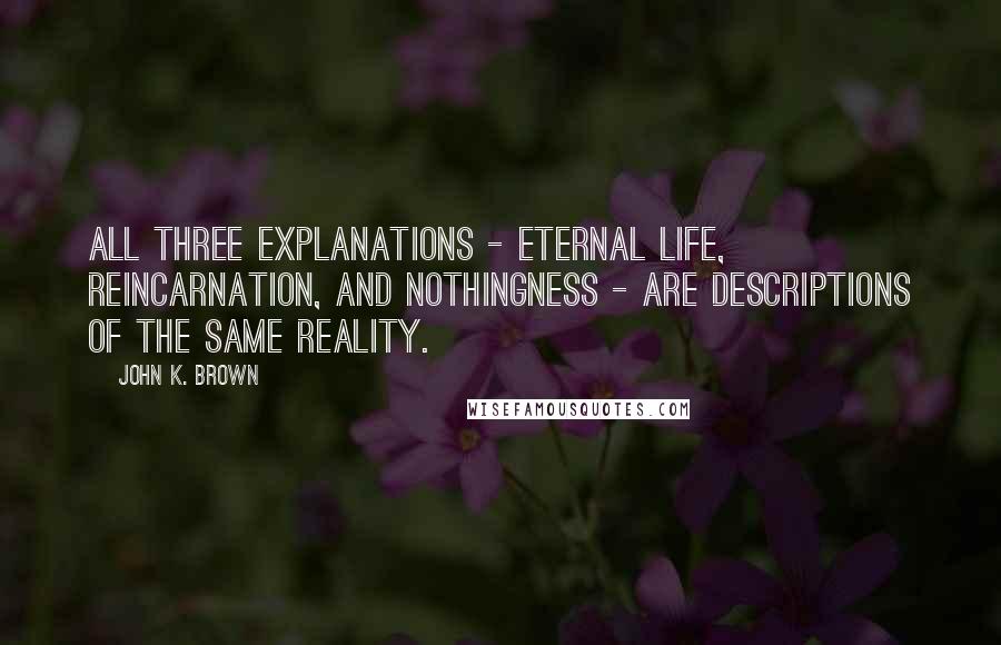 John K. Brown Quotes: All three explanations - eternal life, reincarnation, and nothingness - are descriptions of the same reality.