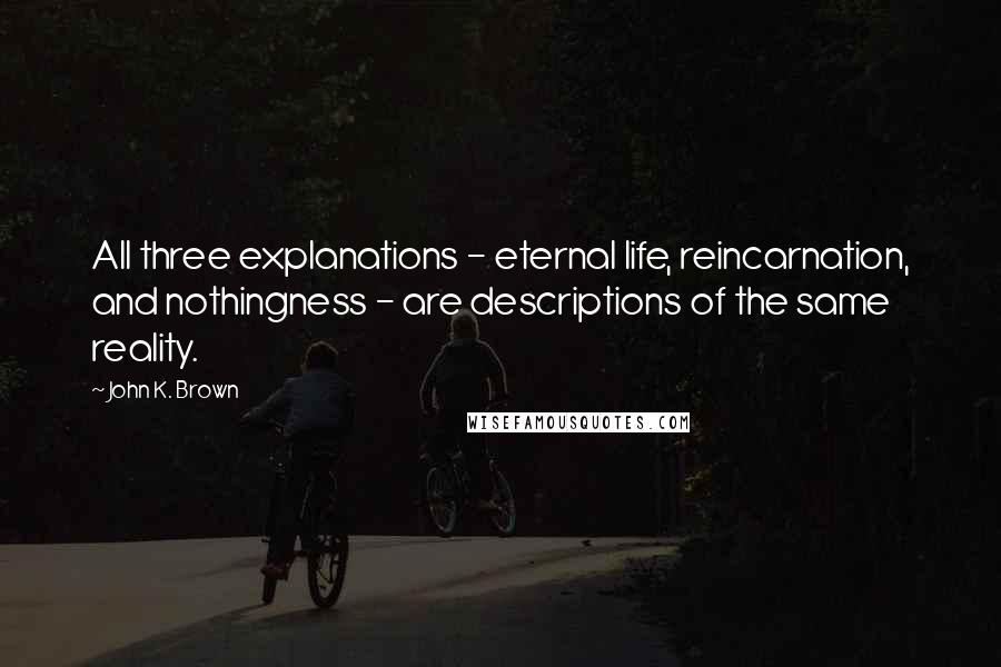 John K. Brown Quotes: All three explanations - eternal life, reincarnation, and nothingness - are descriptions of the same reality.