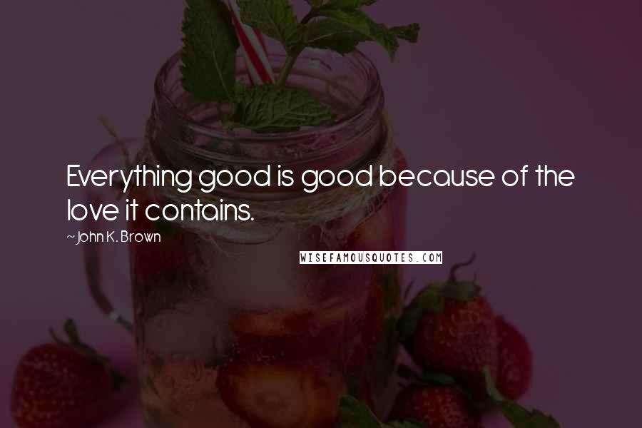 John K. Brown Quotes: Everything good is good because of the love it contains.