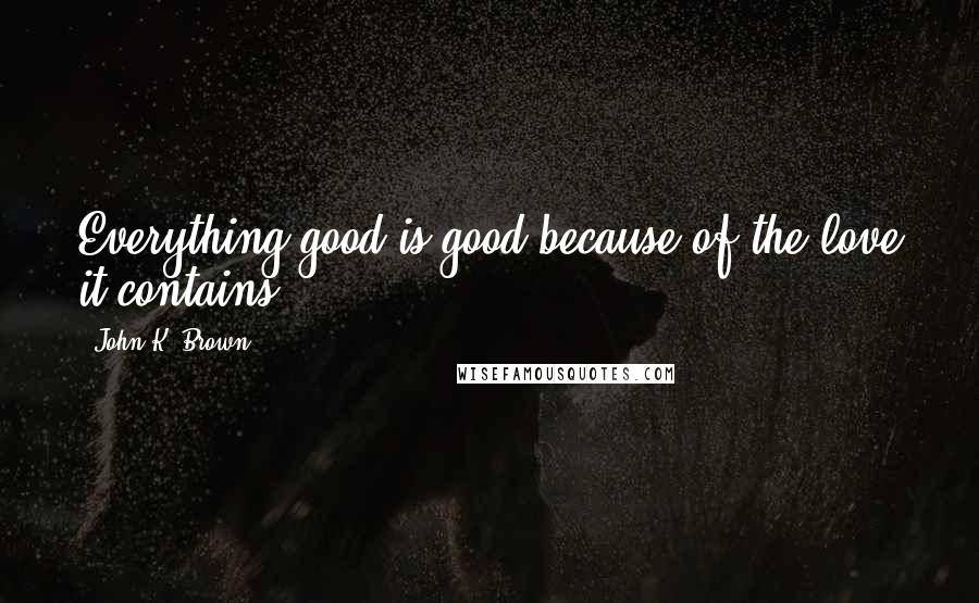 John K. Brown Quotes: Everything good is good because of the love it contains.