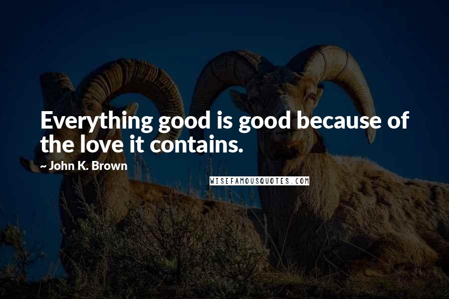 John K. Brown Quotes: Everything good is good because of the love it contains.