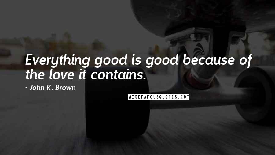 John K. Brown Quotes: Everything good is good because of the love it contains.