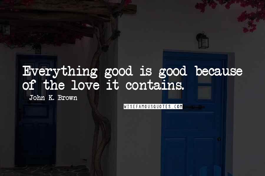 John K. Brown Quotes: Everything good is good because of the love it contains.