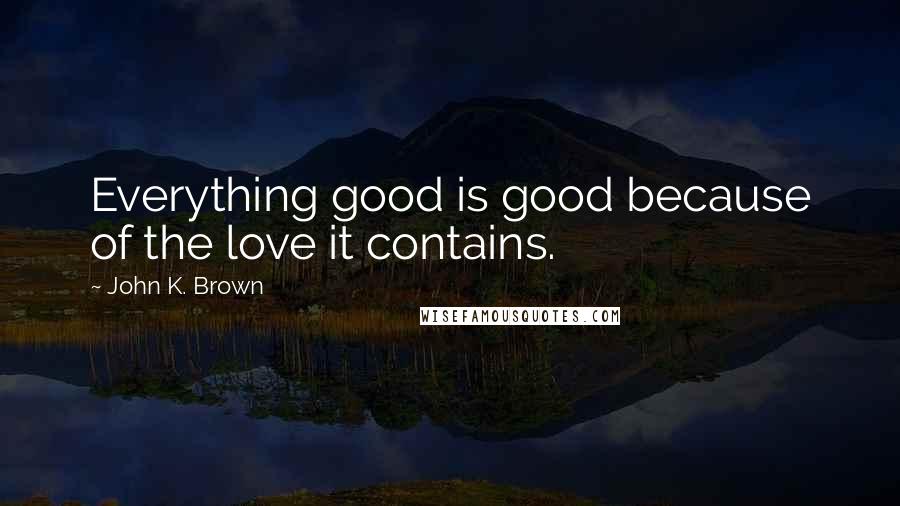 John K. Brown Quotes: Everything good is good because of the love it contains.