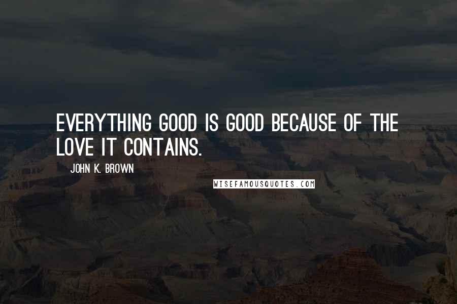 John K. Brown Quotes: Everything good is good because of the love it contains.