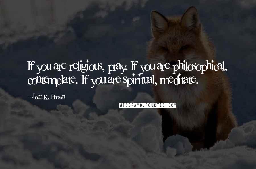 John K. Brown Quotes: If you are religious, pray. If you are philosophical, contemplate. If you are spiritual, meditate.