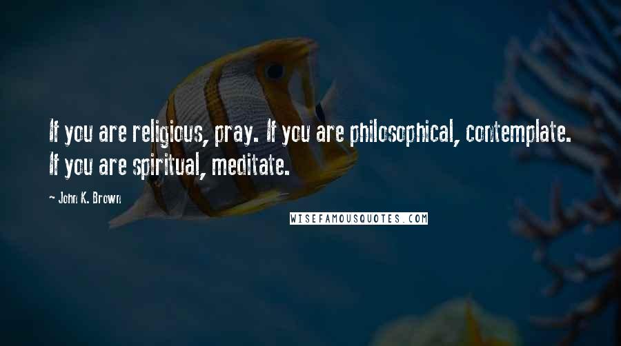 John K. Brown Quotes: If you are religious, pray. If you are philosophical, contemplate. If you are spiritual, meditate.