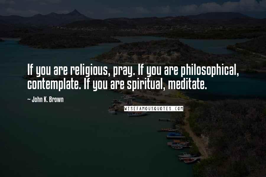 John K. Brown Quotes: If you are religious, pray. If you are philosophical, contemplate. If you are spiritual, meditate.