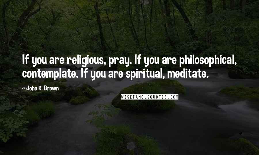 John K. Brown Quotes: If you are religious, pray. If you are philosophical, contemplate. If you are spiritual, meditate.
