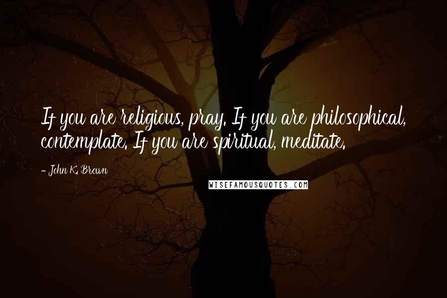 John K. Brown Quotes: If you are religious, pray. If you are philosophical, contemplate. If you are spiritual, meditate.