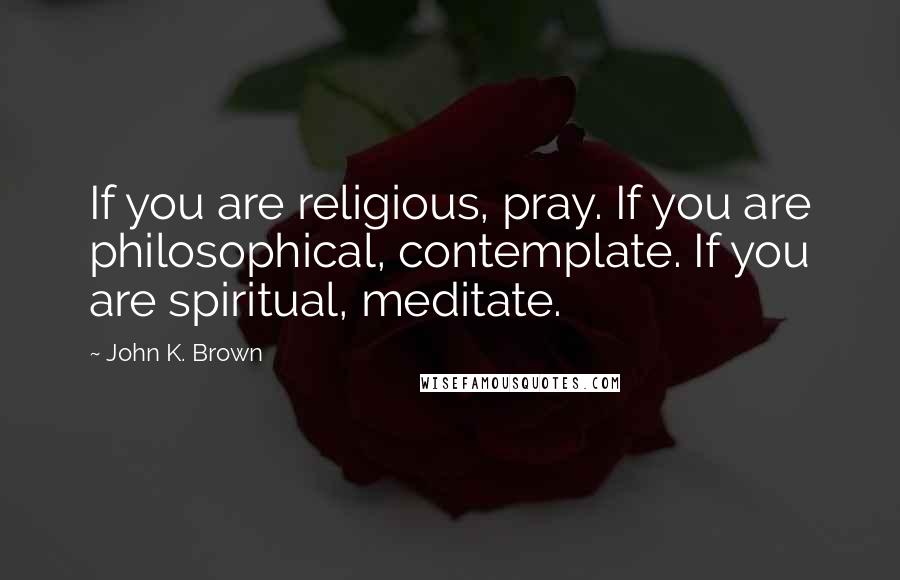 John K. Brown Quotes: If you are religious, pray. If you are philosophical, contemplate. If you are spiritual, meditate.