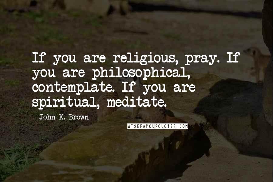 John K. Brown Quotes: If you are religious, pray. If you are philosophical, contemplate. If you are spiritual, meditate.