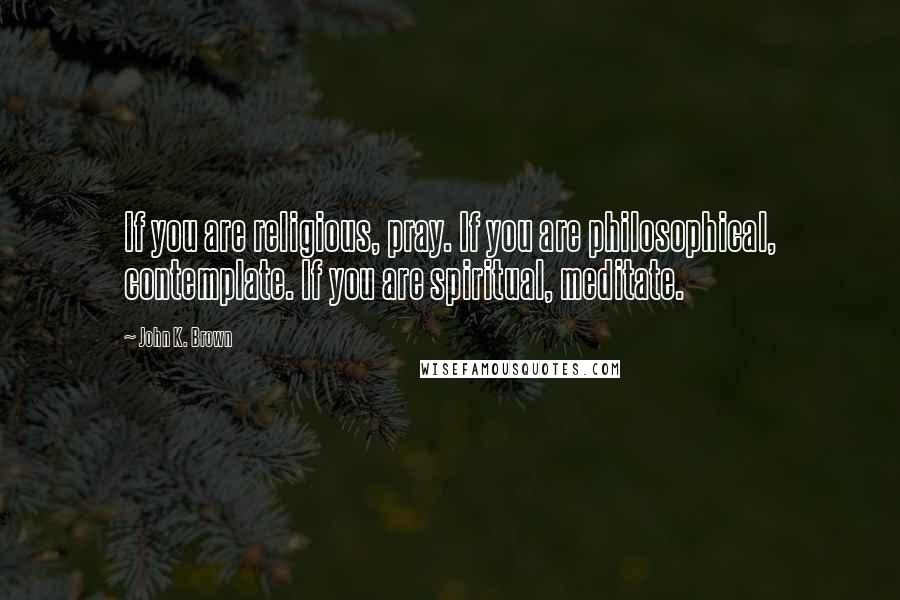 John K. Brown Quotes: If you are religious, pray. If you are philosophical, contemplate. If you are spiritual, meditate.