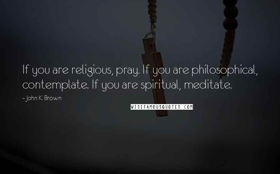 John K. Brown Quotes: If you are religious, pray. If you are philosophical, contemplate. If you are spiritual, meditate.