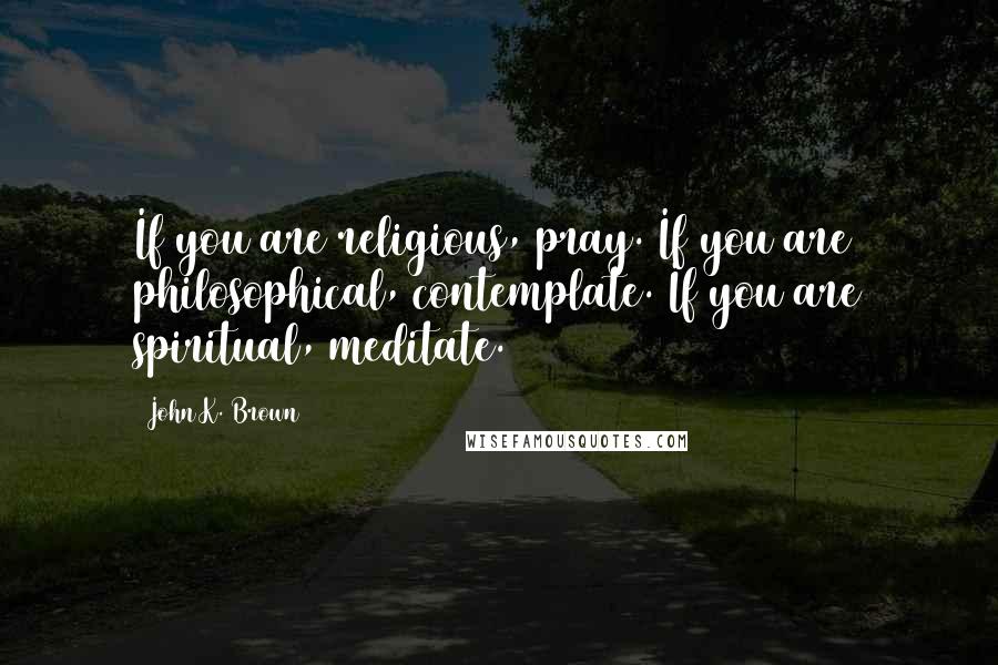 John K. Brown Quotes: If you are religious, pray. If you are philosophical, contemplate. If you are spiritual, meditate.