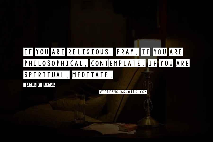 John K. Brown Quotes: If you are religious, pray. If you are philosophical, contemplate. If you are spiritual, meditate.