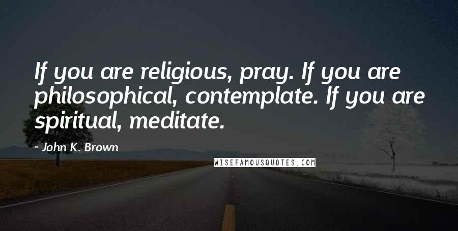 John K. Brown Quotes: If you are religious, pray. If you are philosophical, contemplate. If you are spiritual, meditate.