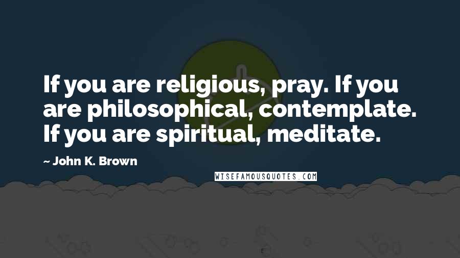 John K. Brown Quotes: If you are religious, pray. If you are philosophical, contemplate. If you are spiritual, meditate.