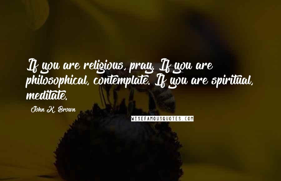 John K. Brown Quotes: If you are religious, pray. If you are philosophical, contemplate. If you are spiritual, meditate.