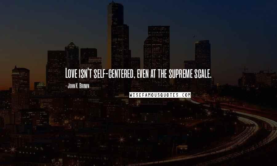John K. Brown Quotes: Love isn't self-centered, even at the supreme scale.