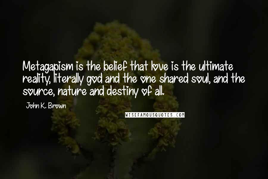 John K. Brown Quotes: Metagapism is the belief that love is the ultimate reality, literally god and the one shared soul, and the source, nature and destiny of all.