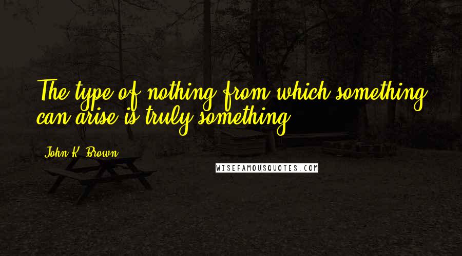 John K. Brown Quotes: The type of nothing from which something can arise is truly something.
