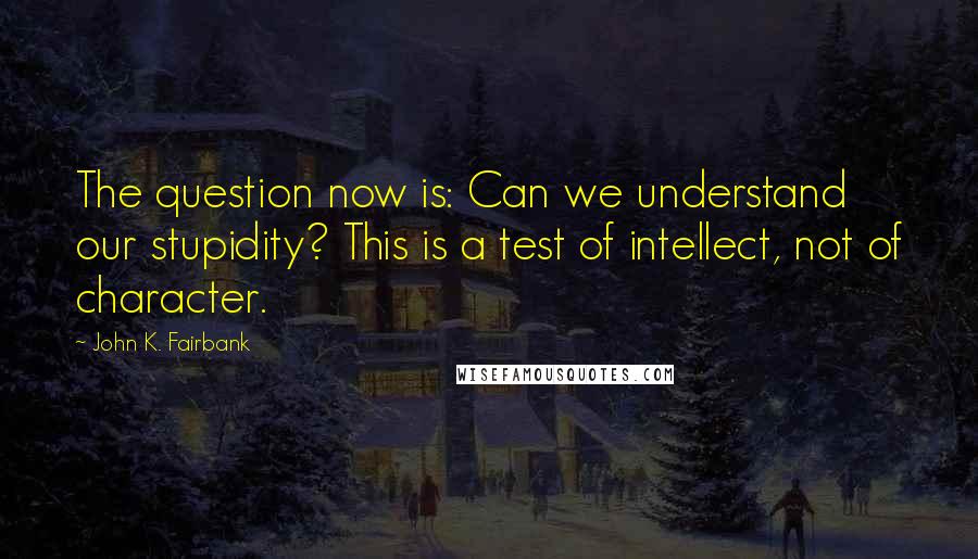 John K. Fairbank Quotes: The question now is: Can we understand our stupidity? This is a test of intellect, not of character.