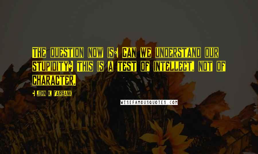 John K. Fairbank Quotes: The question now is: Can we understand our stupidity? This is a test of intellect, not of character.