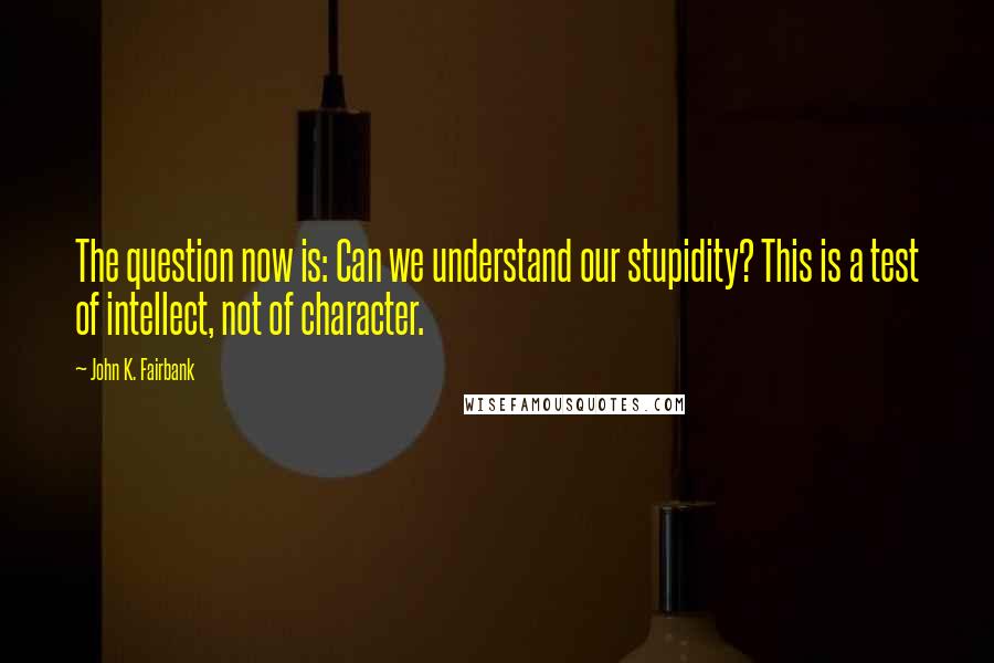 John K. Fairbank Quotes: The question now is: Can we understand our stupidity? This is a test of intellect, not of character.
