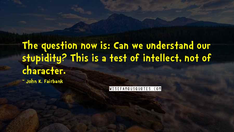 John K. Fairbank Quotes: The question now is: Can we understand our stupidity? This is a test of intellect, not of character.
