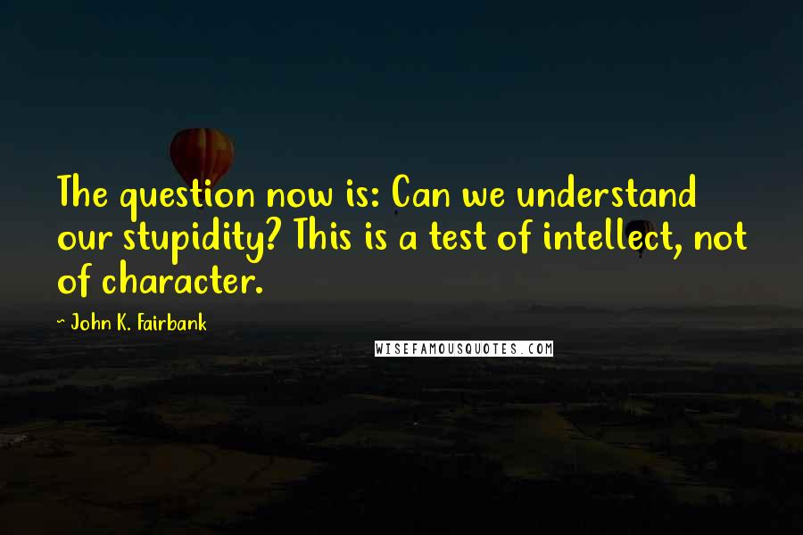 John K. Fairbank Quotes: The question now is: Can we understand our stupidity? This is a test of intellect, not of character.