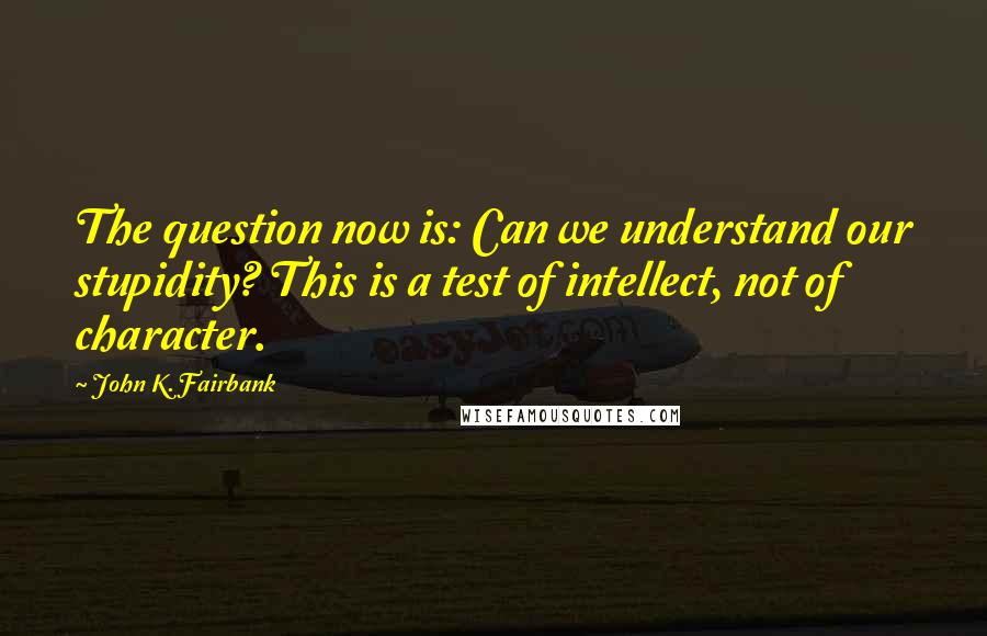 John K. Fairbank Quotes: The question now is: Can we understand our stupidity? This is a test of intellect, not of character.