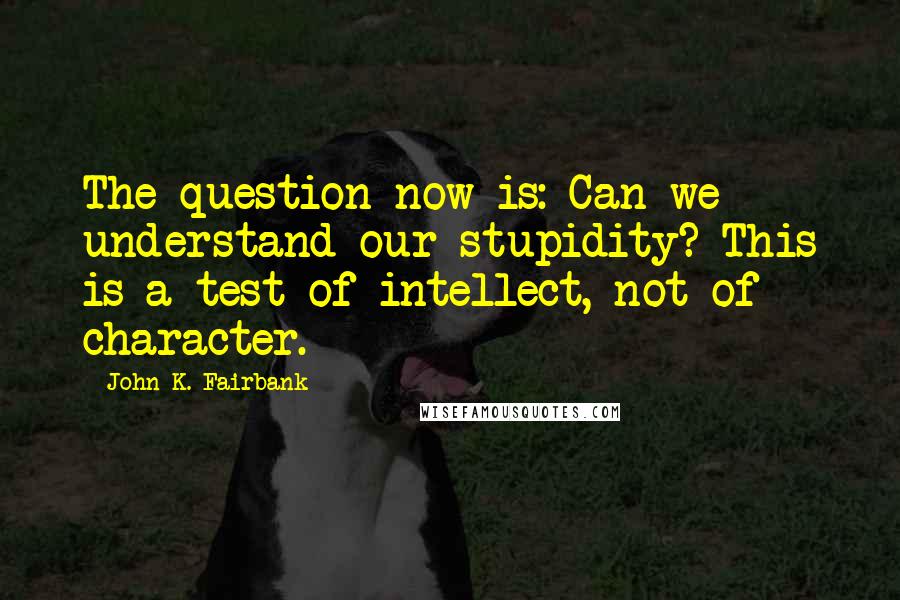 John K. Fairbank Quotes: The question now is: Can we understand our stupidity? This is a test of intellect, not of character.